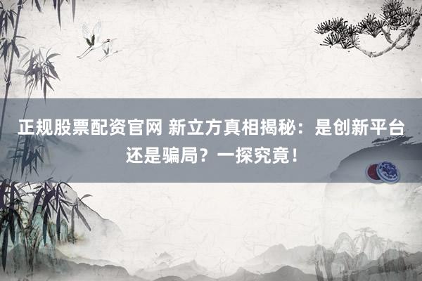 正规股票配资官网 新立方真相揭秘：是创新平台还是骗局？一探究竟！