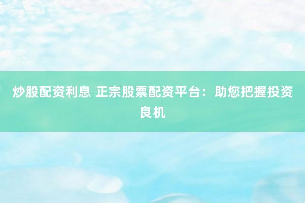 炒股配资利息 正宗股票配资平台：助您把握投资良机