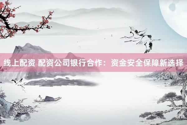 线上配资 配资公司银行合作：资金安全保障新选择
