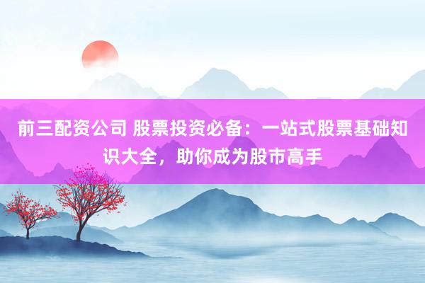 前三配资公司 股票投资必备：一站式股票基础知识大全，助你成为股市高手