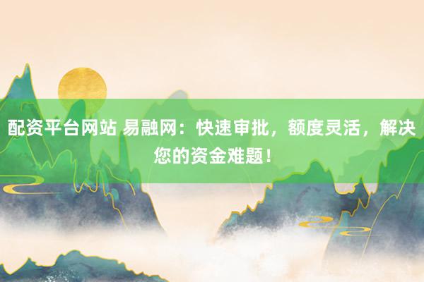 配资平台网站 易融网：快速审批，额度灵活，解决您的资金难题！