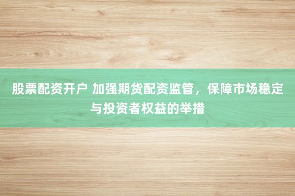 股票配资开户 加强期货配资监管，保障市场稳定与投资者权益的举措