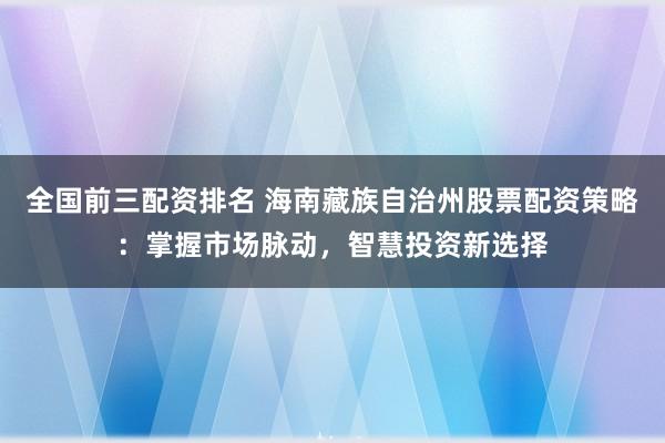 全国前三配资排名 海南藏族自治州股票配资策略：掌握市场脉动，智慧投资新选择