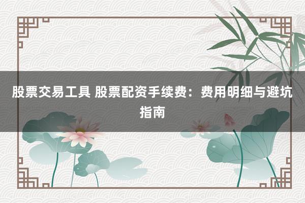 股票交易工具 股票配资手续费：费用明细与避坑指南