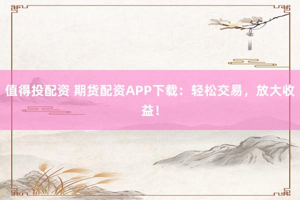 值得投配资 期货配资APP下载：轻松交易，放大收益！
