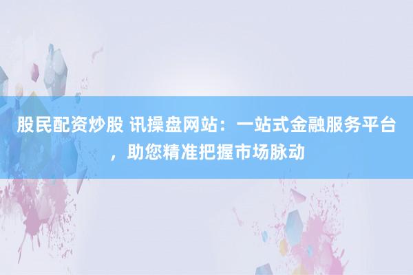 股民配资炒股 讯操盘网站：一站式金融服务平台，助您精准把握市场脉动