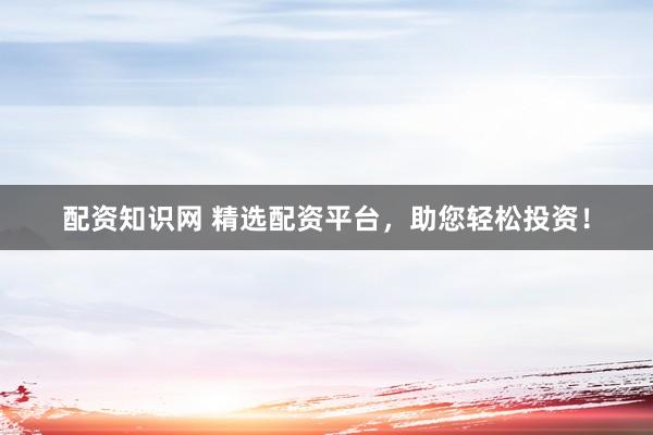 配资知识网 精选配资平台，助您轻松投资！