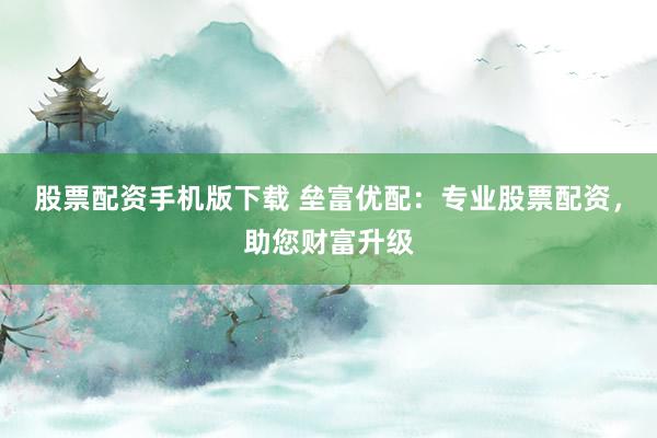 股票配资手机版下载 垒富优配：专业股票配资，助您财富升级