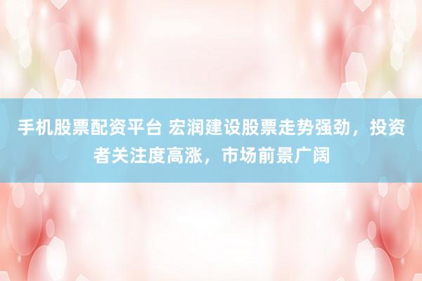 手机股票配资平台 宏润建设股票走势强劲，投资者关注度高涨，市场前景广阔