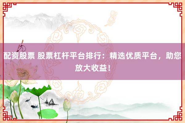 配资股票 股票杠杆平台排行：精选优质平台，助您放大收益！