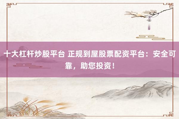 十大杠杆炒股平台 正规到屋股票配资平台：安全可靠，助您投资！