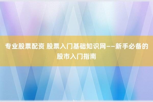 专业股票配资 股票入门基础知识网——新手必备的股市入门指南
