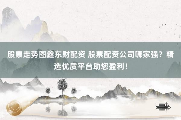 股票走势图鑫东财配资 股票配资公司哪家强？精选优质平台助您盈利！