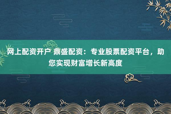 网上配资开户 鼎盛配资：专业股票配资平台，助您实现财富增长新高度