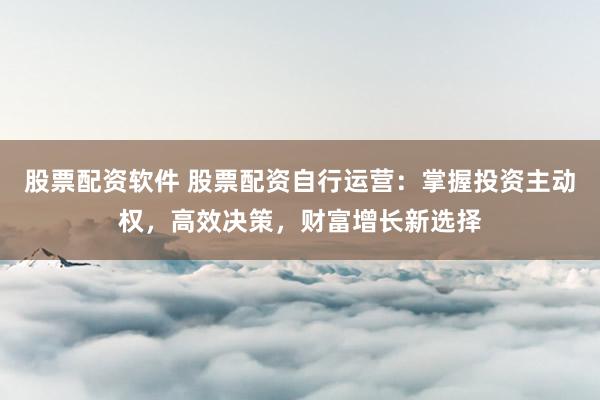 股票配资软件 股票配资自行运营：掌握投资主动权，高效决策，财富增长新选择