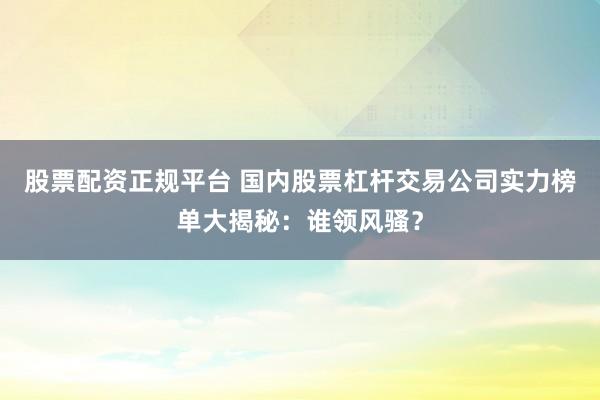 股票配资正规平台 国内股票杠杆交易公司实力榜单大揭秘：谁领风骚？