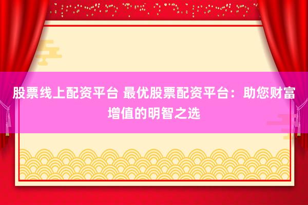 股票线上配资平台 最优股票配资平台：助您财富增值的明智之选