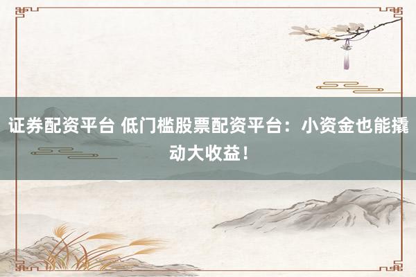 证券配资平台 低门槛股票配资平台：小资金也能撬动大收益！