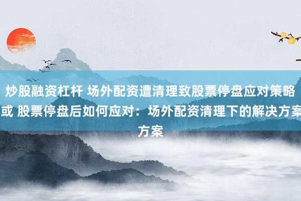 炒股融资杠杆 场外配资遭清理致股票停盘应对策略 或 股票停盘后如何应对：场外配资清理下的解决方案
