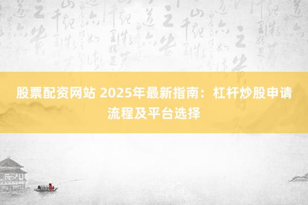 股票配资网站 2025年最新指南：杠杆炒股申请流程及平台选择