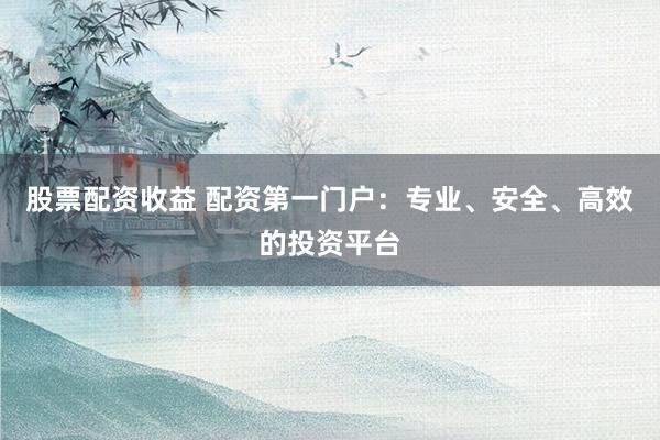 股票配资收益 配资第一门户：专业、安全、高效的投资平台