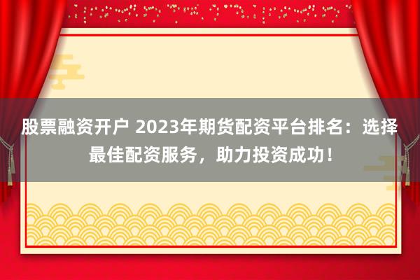 股票融资开户 2023年期货配资平台排名：选择最佳配资服务，助力投资成功！