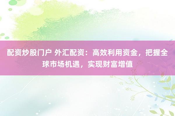 配资炒股门户 外汇配资：高效利用资金，把握全球市场机遇，实现财富增值