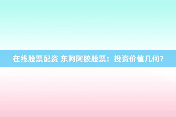 在线股票配资 东阿阿胶股票：投资价值几何？