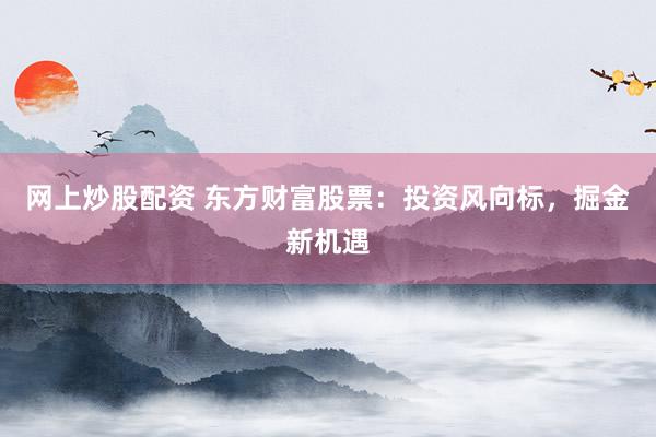 网上炒股配资 东方财富股票：投资风向标，掘金新机遇