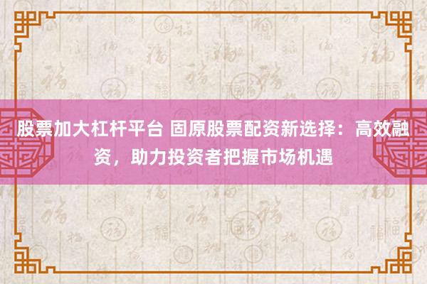 股票加大杠杆平台 固原股票配资新选择：高效融资，助力投资者把握市场机遇