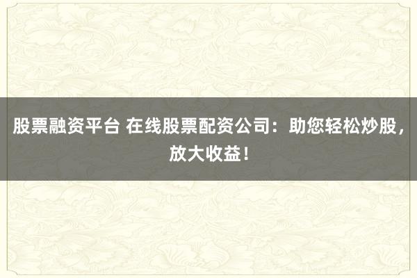 股票融资平台 在线股票配资公司：助您轻松炒股，放大收益！