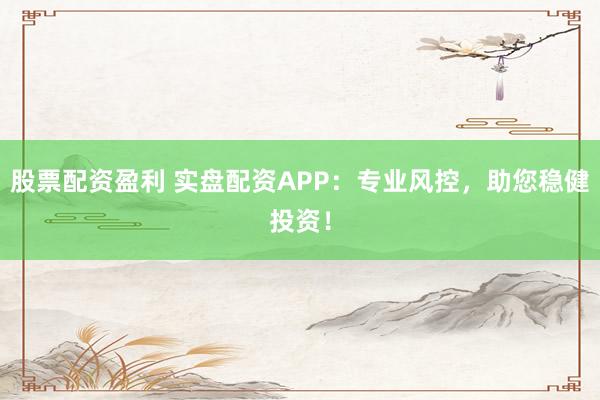 股票配资盈利 实盘配资APP：专业风控，助您稳健投资！