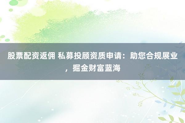 股票配资返佣 私募投顾资质申请：助您合规展业，掘金财富蓝海