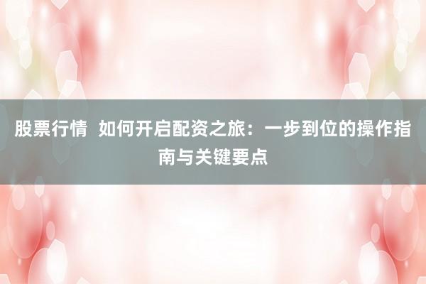 股票行情  如何开启配资之旅：一步到位的操作指南与关键要点