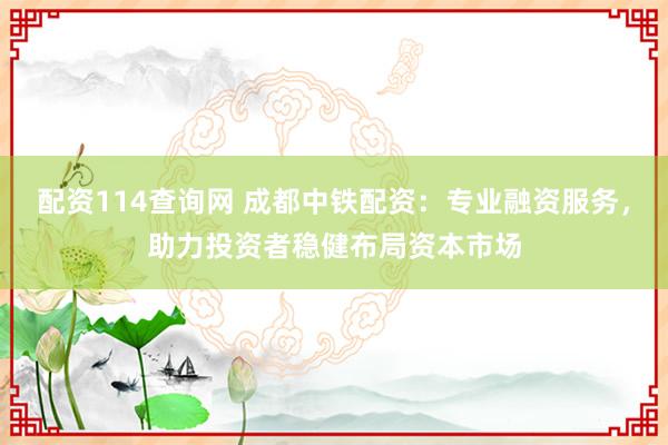 配资114查询网 成都中铁配资：专业融资服务，助力投资者稳健布局资本市场