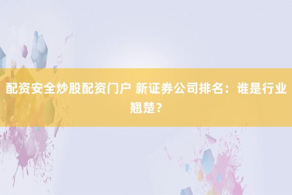 配资安全炒股配资门户 新证券公司排名：谁是行业翘楚？