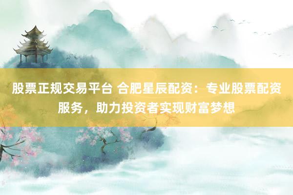 股票正规交易平台 合肥星辰配资：专业股票配资服务，助力投资者实现财富梦想
