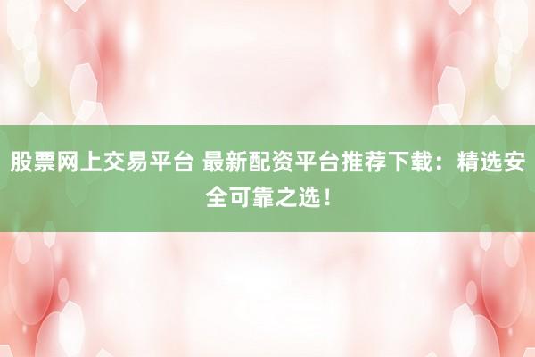 股票网上交易平台 最新配资平台推荐下载：精选安全可靠之选！