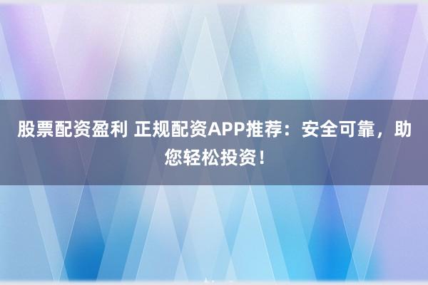 股票配资盈利 正规配资APP推荐：安全可靠，助您轻松投资！