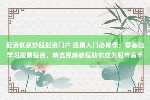 配资低息炒股配资门户 股票入门必修课：零基础学习股票投资，精选视频教程助你成为股市高手