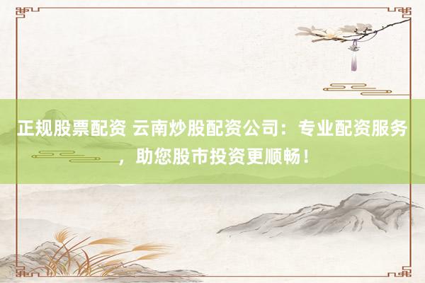 正规股票配资 云南炒股配资公司：专业配资服务，助您股市投资更顺畅！