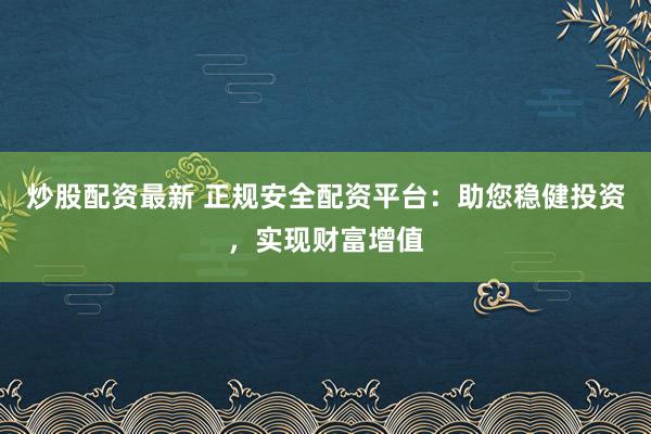 炒股配资最新 正规安全配资平台：助您稳健投资，实现财富增值