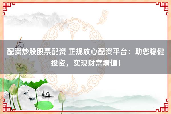 配资炒股股票配资 正规放心配资平台：助您稳健投资，实现财富增值！