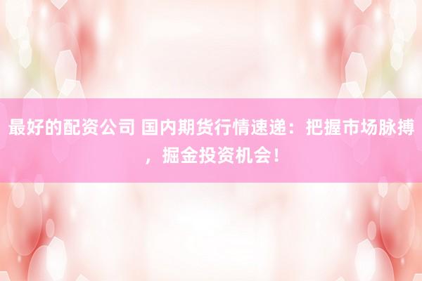 最好的配资公司 国内期货行情速递：把握市场脉搏，掘金投资机会！