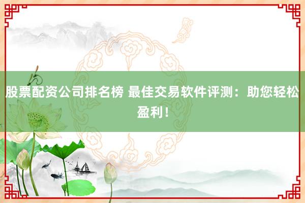 股票配资公司排名榜 最佳交易软件评测：助您轻松盈利！