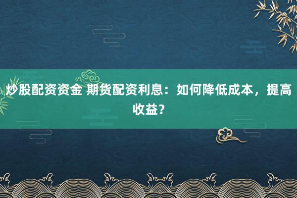 炒股配资资金 期货配资利息：如何降低成本，提高收益？