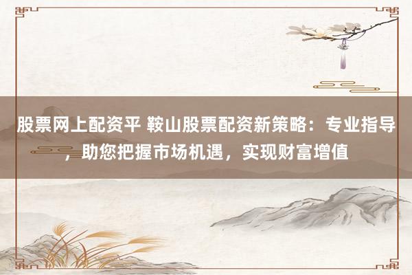 股票网上配资平 鞍山股票配资新策略：专业指导，助您把握市场机遇，实现财富增值