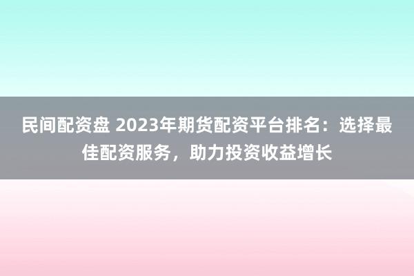 民间配资盘 2023年期货配资平台排名：选择最佳配资服务，助力投资收益增长
