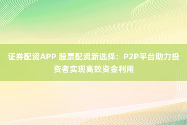 证券配资APP 股票配资新选择：P2P平台助力投资者实现高效资金利用