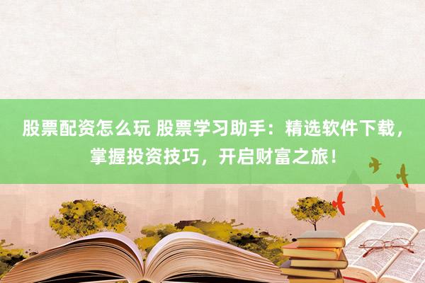 股票配资怎么玩 股票学习助手：精选软件下载，掌握投资技巧，开启财富之旅！